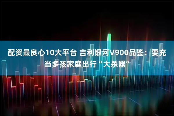 配资最良心10大平台 吉利银河V900品鉴：要充当多孩家庭出行“大杀器”