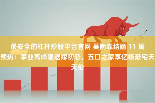 最安全的杠杆炒股平台官网 吴雨霏结婚 11 周年预热：事业高峰隐退嫁初恋，五口之家享亿级豪宅天伦