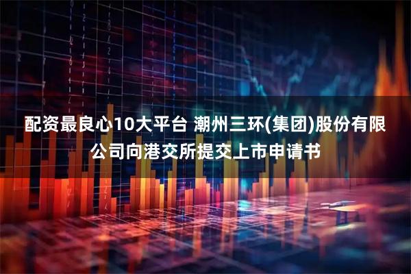 配资最良心10大平台 潮州三环(集团)股份有限公司向港交所提交上市申请书